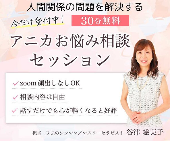人間関係の問題を解決する
今だけ受付中！　30分無料  アニカお悩み相談セッション
✓zoom顔出しなしOK
✓相談内容は自由
✓話すだけでも心が軽くなると評判
担当：３児のシンママ／マスターセラピスト　谷津絵美子