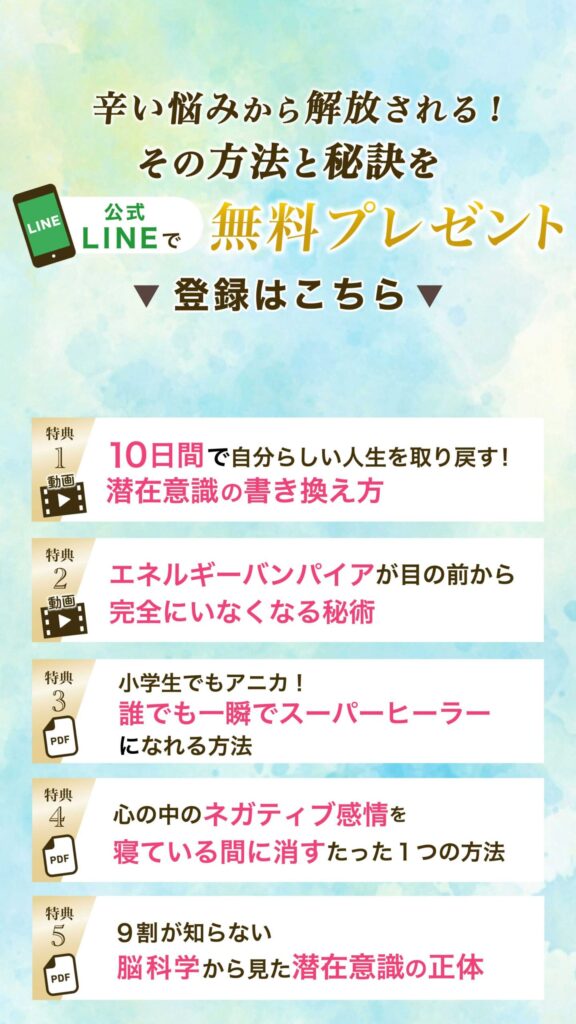 辛い悩みから解放される！その方法と秘訣を公式LINEで無料プレゼント
登録はこちら▼
特典①動画 10日間で自分らしい人生を取り戻す！潜在意識の書き換え方
特典②動画 エネルギーバンパイアが目の前から完全にいなくなる秘術
特典③ PDF 小学生でもアニカ！誰でも一瞬でスーパーヒーラーになれる方法
特典④ PDF 心の中のネガティブ感情を寝ている間に消すたった一つの方法
特典⑤PDF 9割が知らない 脳科学から見た潜在意識の正体